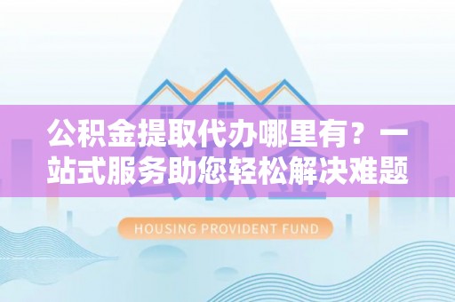 海勃湾公积金提取代办哪里有？一站式服务助您轻松解决难题
