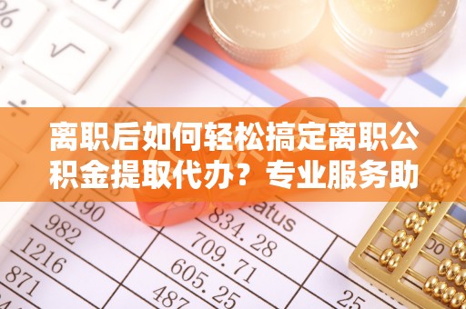 海勃湾离职后如何轻松搞定离职公积金提取代办？专业服务助你一臂之力